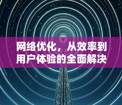 网络优化，从效率到用户体验的全面解决方案