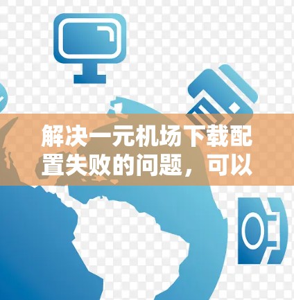 解决一元机场下载配置失败的问题，可以按照以下步骤进行