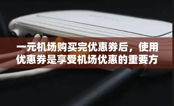 一元机场购买完优惠券后，使用优惠券是享受机场优惠的重要方式。以下是一个清晰的步骤指南