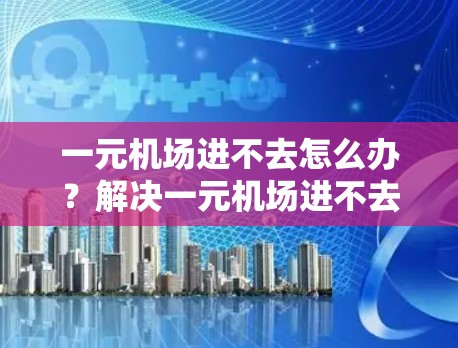 一元机场进不去怎么办？解决一元机场进不去问题的通信优化方案