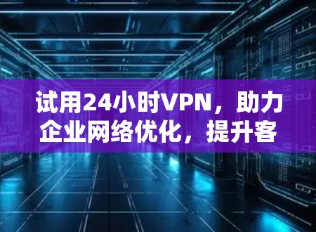 试用24小时VPN，助力企业网络优化，提升客户体验
