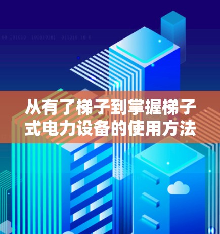 从有了梯子到掌握梯子式电力设备的使用方法，保障你的通信网络安全与高效运转