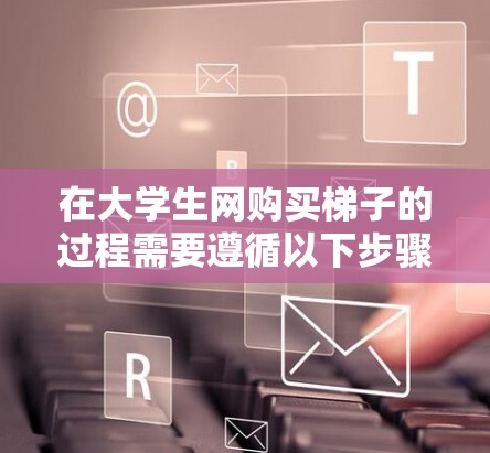 在大学生网购买梯子的过程需要遵循以下步骤和注意事项