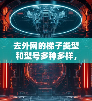 去外网的梯子类型和型号多种多样，以下是几种常见的外网梯子类型及其特点及适用场景