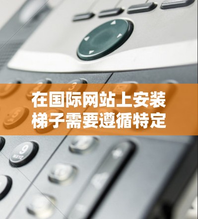 在国际网站上安装梯子需要遵循特定的步骤和注意事项，以下是一些建议
