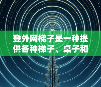 登外网梯子是一种提供各种梯子、桌子和台面的商店，广泛应用于建筑、家具和装饰行业。以下是一步步的解决方案，帮助您使用登外网梯子