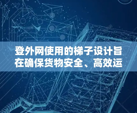 登外网使用的梯子设计旨在确保货物安全、高效运输。以下是其关键设计要素