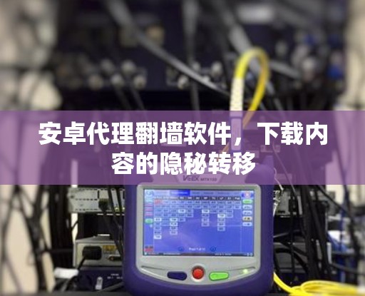 安卓代理翻墙软件，下载内容的隐秘转移