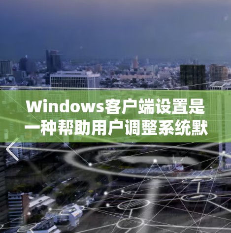 Windows客户端设置是一种帮助用户调整系统默认配置的方法，使它们更符合个人或企业的需求。以下是Windows客户端设置的一些常见选项和功能