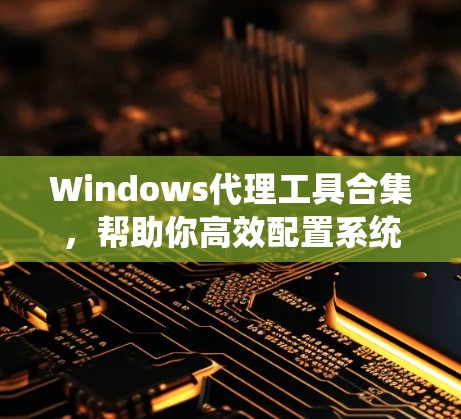 Windows代理工具合集，帮助你高效配置系统