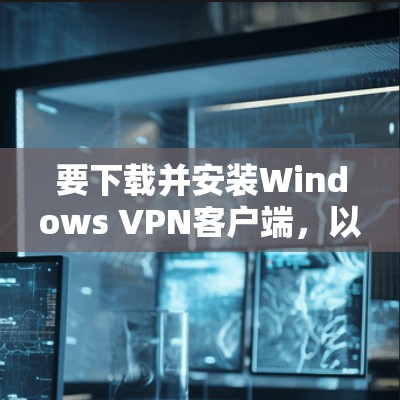 要下载并安装Windows VPN客户端，以下是详细的步骤指南