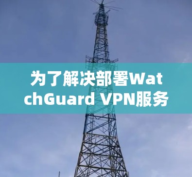 为了解决部署WatchGuard VPN服务器的问题，以下是一个详细的部署方案，涵盖了从准备到部署的所有步骤