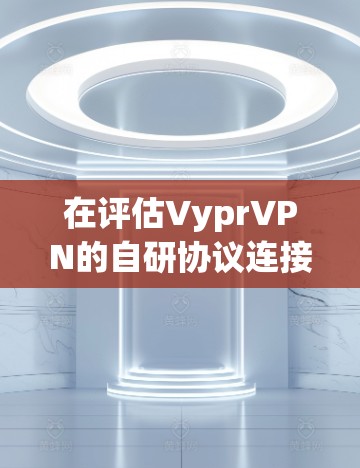 在评估VyprVPN的自研协议连接体验时，我们可以分步骤进行分析，得出以下结论