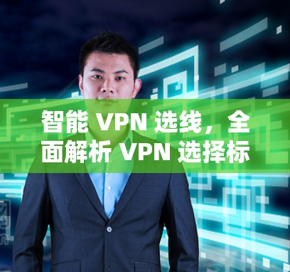 智能 VPN 选线，全面解析 VPN 选择标准及推荐