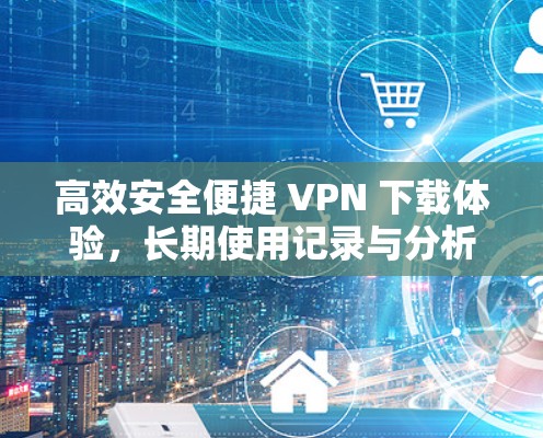 高效安全便捷 VPN 下载体验，长期使用记录与分析