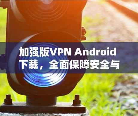 加强版VPN Android 下载，全面保障安全与便捷