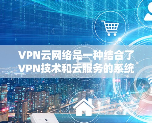 VPN云网络是一种结合了VPN技术和云服务的系统，旨在提供安全、高效的网络通信解决方案。以下是其关键点的总结