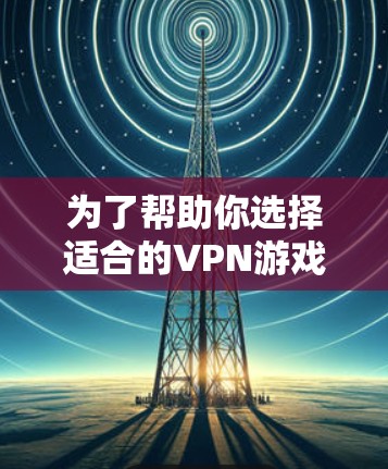 为了帮助你选择适合的VPN游戏下载，以下是逐步的建议