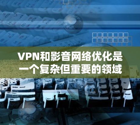 VPN和影音网络优化是一个复杂但重要的领域，涉及多个技术层面上的优化。以下是一个有条理的总结，帮助您更好地理解和实施这些技术