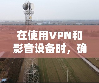 在使用VPN和影音设备时，确保它们的连接正常是非常重要的。以下是一些步骤和注意事项，帮助你更好地配置和使用这些设备