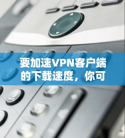 要加速VPN客户端的下载速度，你可以按照以下步骤操作