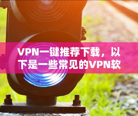 VPN一键推荐下载，以下是一些常见的VPN软件推荐，供您参考