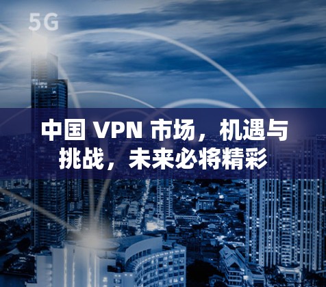中国 VPN 市场，机遇与挑战，未来必将精彩