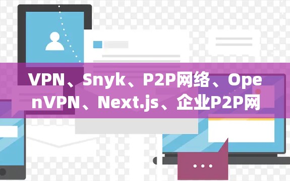 VPN、Snyk、P2P网络、OpenVPN、Next.js、企业P2P网络、内部P2P网络、小型多设备网络、P2P与传统VPN的区别，以及它们在安全性和使用上的优缺点，详细的解释如下