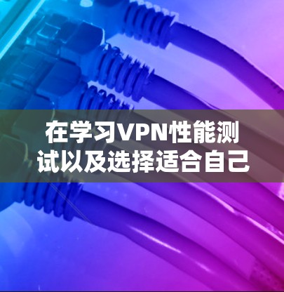 在学习VPN性能测试以及选择适合自己的VPN产品时，以下是分步骤的总结和建议