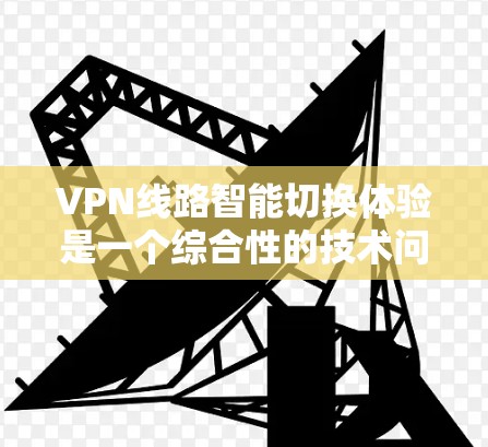 VPN线路智能切换体验是一个综合性的技术问题，涉及网络技术、安全性、用户友好度以及未来技术的发展等多个方面。以下是对此问题的详细分析和总结