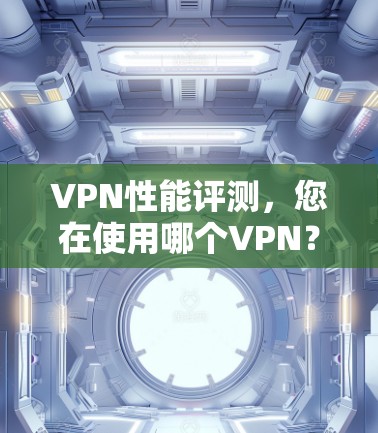 VPN性能评测，您在使用哪个VPN？你的数据安全真的可靠吗？