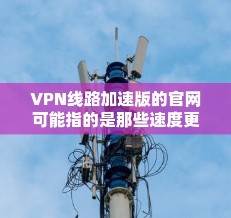 VPN线路加速版的官网可能指的是那些速度更快、功能更强大、且具有安全性的VPN网站。以下是一些推荐的VPN网站，这些网站通常提供快速的连接和可靠的VPN服务