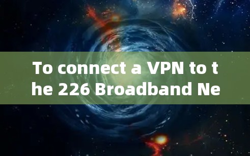 To connect a VPN to the 226 Broadband Network,follow these organized steps: