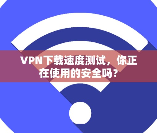 VPN下载速度测试，你正在使用的安全吗？