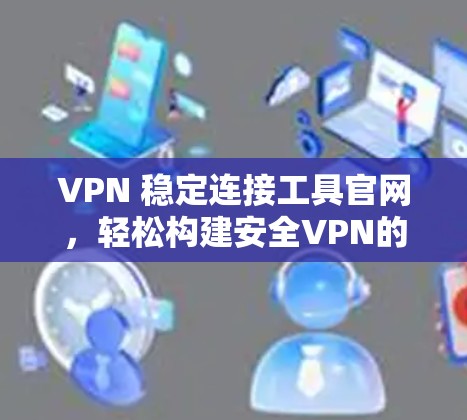 VPN 稳定连接工具官网，轻松构建安全VPN的必修课