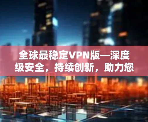 全球最稳定VPN版—深度级安全，持续创新，助力您的VPN之旅