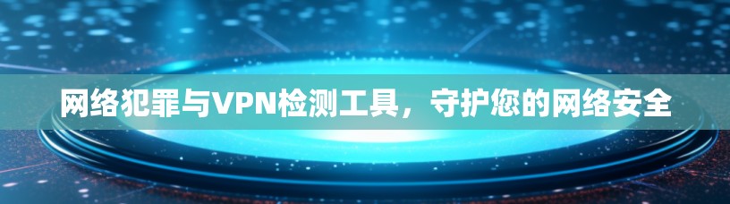 网络犯罪与VPN检测工具，守护您的网络安全