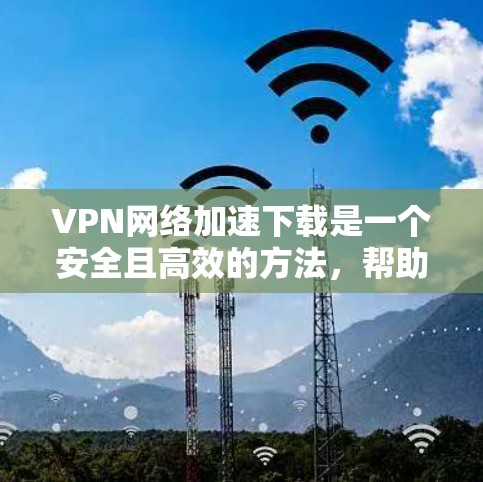 VPN网络加速下载是一个安全且高效的方法，帮助用户在没有网络的情况下下载和上传文件。以下是一个逐步的指南，帮助您轻松使用VPN