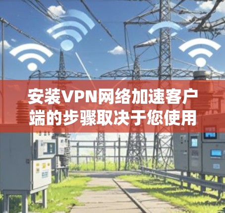 安装VPN网络加速客户端的步骤取决于您使用的系统和软件版本。以下是一些通用的步骤，适用于大多数安装到系统内或安装到CD盘的软件