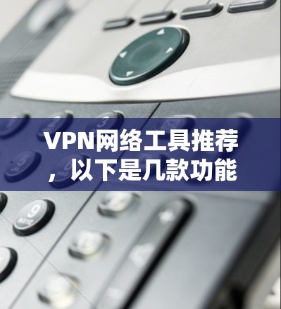 VPN网络工具推荐，以下是几款功能多样、安全可靠且易于使用的工具