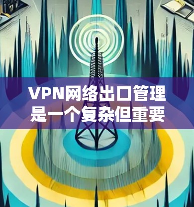 VPN网络出口管理是一个复杂但重要的过程，涉及多方面的考虑。以下是对VPN出口管理的详细总结
