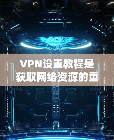 VPN设置教程是获取网络资源的重要步骤，以下是详细且系统化的指南