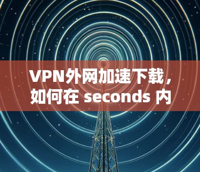 VPN外网加速下载，如何在 seconds 内完成你的目标