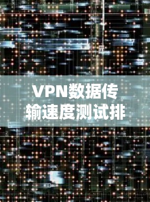 VPN数据传输速度测试排行，技术与用户体验的双重较量