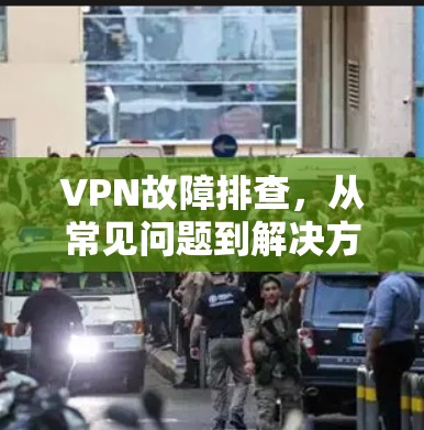 VPN故障排查，从常见问题到解决方案的全面指南