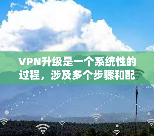 VPN升级是一个系统性的过程，涉及多个步骤和配置。以下是一个详细的步骤指南，帮助你顺利完成升级