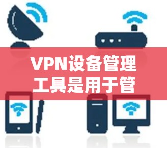 VPN设备管理工具是用于管理和控制VPN设备的软件和服务，主要包括以下功能