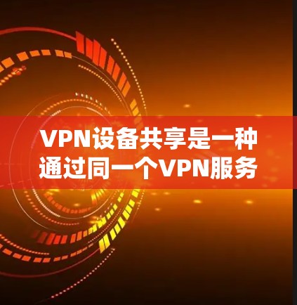 VPN设备共享是一种通过同一个VPN服务器连接多个设备，提升效率和灵活性的网络技术。以下是对该主题的详细总结