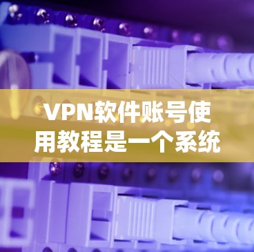 VPN软件账号使用教程是一个系统的过程，涵盖了从注册到安全使用的各个步骤。以下是一个详细的指南，帮助您逐步掌握VPN软件的使用方法