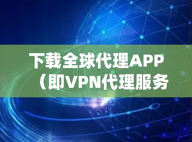 下载全球代理APP（即VPN代理服务）是一个系统性的过程，涉及多个步骤，以下是一个清晰的步骤指南